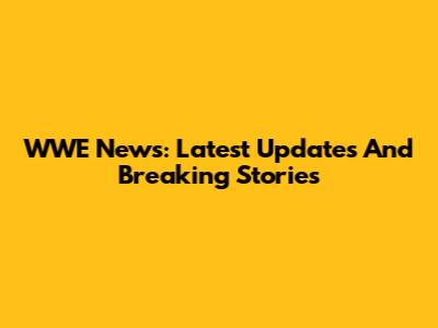 WWE News: Latest Updates And Breaking Stories