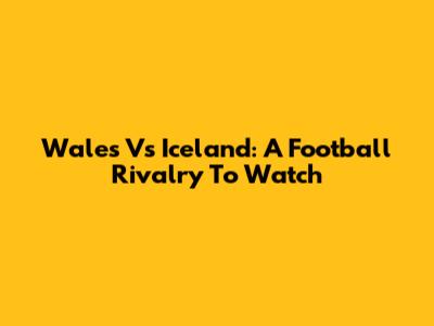 Wales Vs Iceland: A Football Rivalry To Watch
