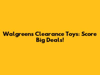 Walgreens Clearance Toys: Score Big Deals!