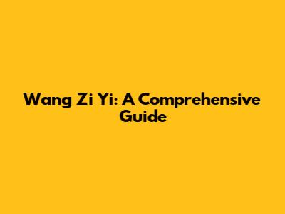 Wang Zi Yi: A Comprehensive Guide
