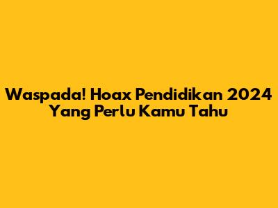 Waspada! Hoax Pendidikan 2024 Yang Perlu Kamu Tahu