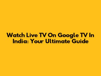 Watch Live TV On Google TV In India: Your Ultimate Guide