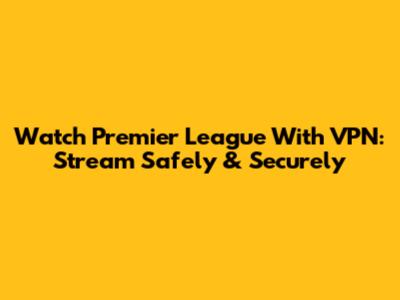 Watch Premier League With VPN: Stream Safely & Securely