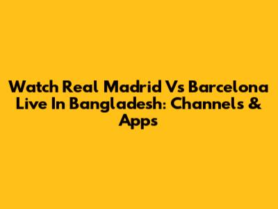 Watch Real Madrid Vs Barcelona Live In Bangladesh: Channels & Apps