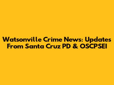 Watsonville Crime News: Updates From Santa Cruz PD & OSCPSEI
