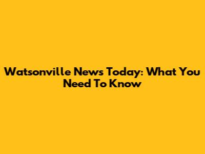 Watsonville News Today: What You Need To Know
