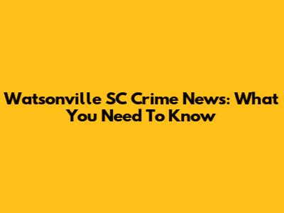 Watsonville SC Crime News: What You Need To Know