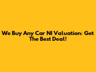 We Buy Any Car NI Valuation: Get The Best Deal!