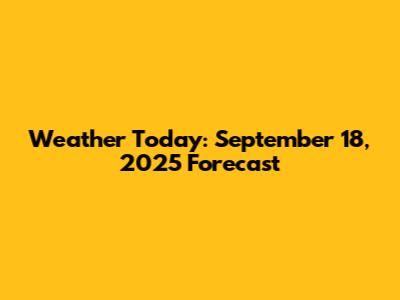 Weather Today: September 18, 2025 Forecast