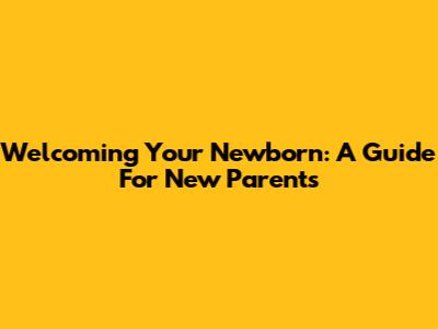 Welcoming Your Newborn: A Guide For New Parents