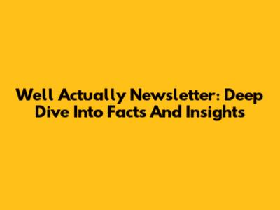 Well Actually Newsletter: Deep Dive Into Facts And Insights