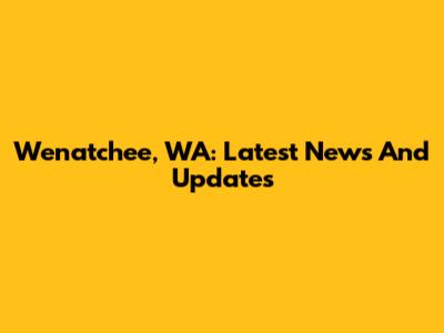Wenatchee, WA: Latest News And Updates