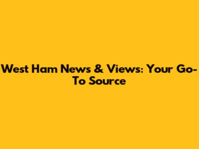 West Ham News & Views: Your Go-To Source