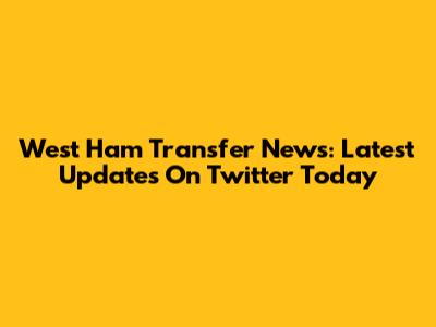 West Ham Transfer News: Latest Updates On Twitter Today