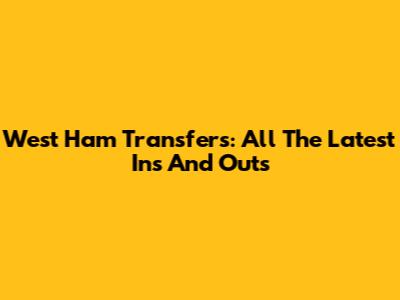 West Ham Transfers: All The Latest Ins And Outs
