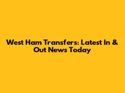 West Ham Transfers: Latest In & Out News Today
