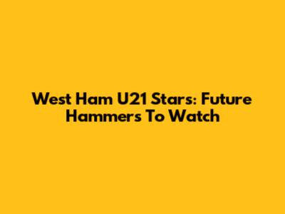 West Ham U21 Stars: Future Hammers To Watch