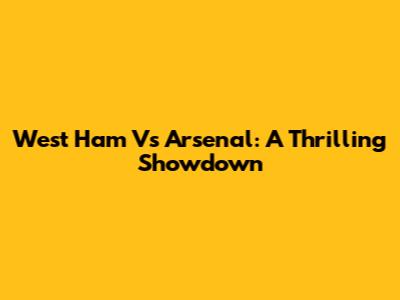 West Ham Vs Arsenal: A Thrilling Showdown