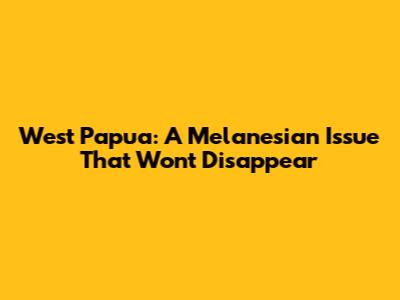 West Papua: A Melanesian Issue That Won't Disappear