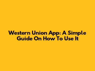 Western Union App: A Simple Guide On How To Use It