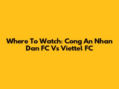 Where To Watch: Cong An Nhan Dan FC Vs Viettel FC