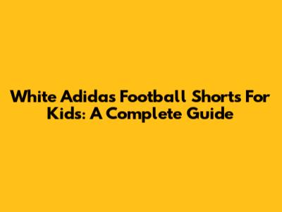 White Adidas Football Shorts For Kids: A Complete Guide