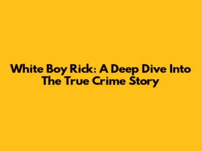 White Boy Rick: A Deep Dive Into The True Crime Story