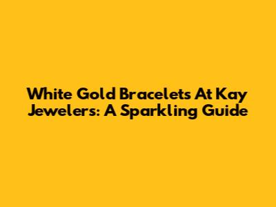 White Gold Bracelets At Kay Jewelers: A Sparkling Guide
