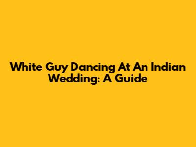 White Guy Dancing At An Indian Wedding: A Guide