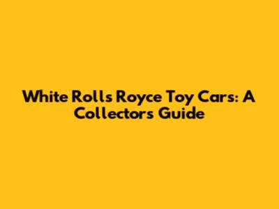 White Rolls Royce Toy Cars: A Collector's Guide