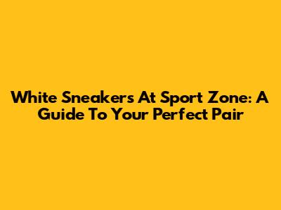 White Sneakers At Sport Zone: A Guide To Your Perfect Pair