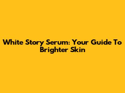 White Story Serum: Your Guide To Brighter Skin