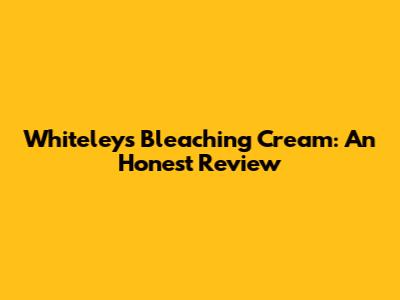 Whiteleys Bleaching Cream: An Honest Review