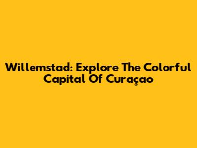 Willemstad: Explore The Colorful Capital Of Curaçao