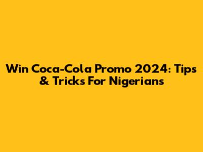 Win Coca-Cola Promo 2024: Tips & Tricks For Nigerians