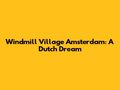 Windmill Village Amsterdam: A Dutch Dream