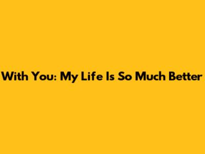 With You: My Life Is So Much Better