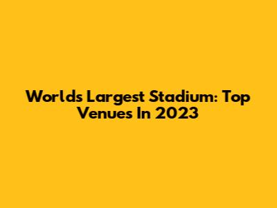 World's Largest Stadium: Top Venues In 2023
