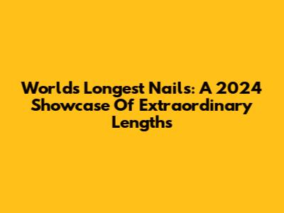 World's Longest Nails: A 2024 Showcase Of Extraordinary Lengths