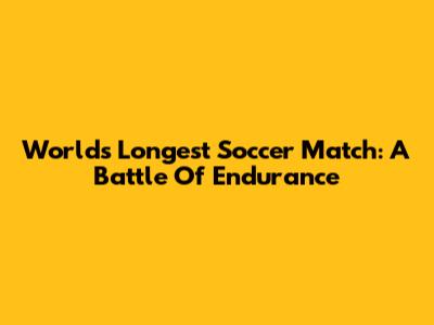 World's Longest Soccer Match: A Battle Of Endurance