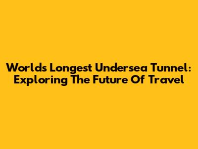 World's Longest Undersea Tunnel: Exploring The Future Of Travel