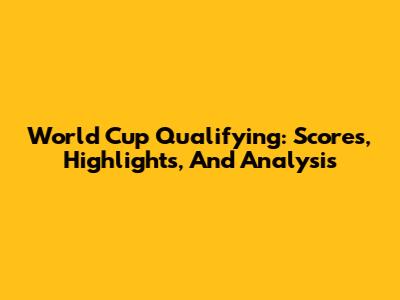 World Cup Qualifying: Scores, Highlights, And Analysis