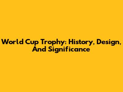 World Cup Trophy: History, Design, And Significance