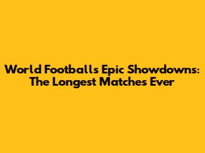 World Football's Epic Showdowns: The Longest Matches Ever