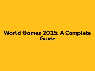 World Games 2025: A Complete Guide