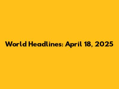 World Headlines: April 18, 2025