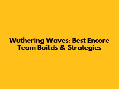 Wuthering Waves: Best Encore Team Builds & Strategies