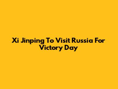 Xi Jinping To Visit Russia For Victory Day