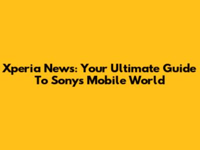 Xperia News: Your Ultimate Guide To Sony's Mobile World