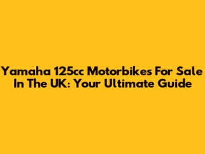 Yamaha 125cc Motorbikes For Sale In The UK: Your Ultimate Guide